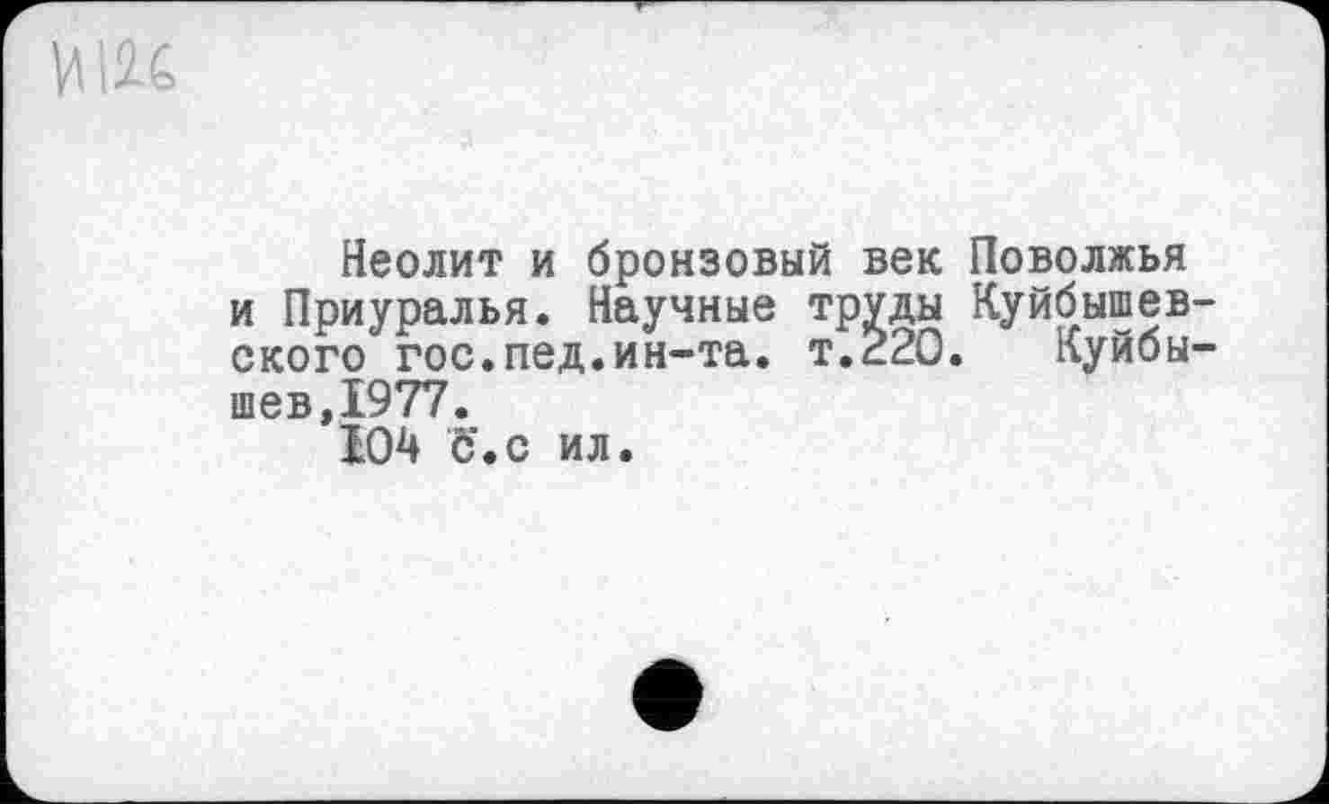 ﻿Неолит и бронзовый век Поволжья и Приуралья. Научные труды Куйбышев ского гос.пед.ин-та. т.220. Куйбы шев,1977.
104 Ъ'.с ил.